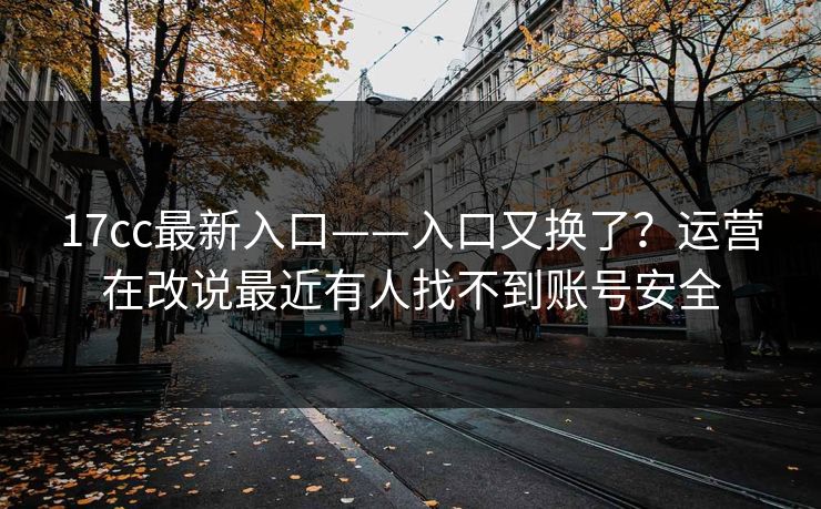 17cc最新入口——入口又换了？运营在改说最近有人找不到账号安全