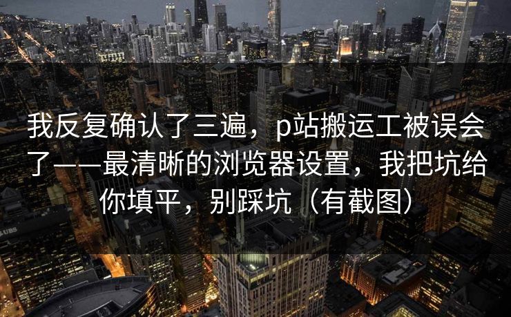 我反复确认了三遍，p站搬运工被误会了——最清晰的浏览器设置，我把坑给你填平，别踩坑（有截图）