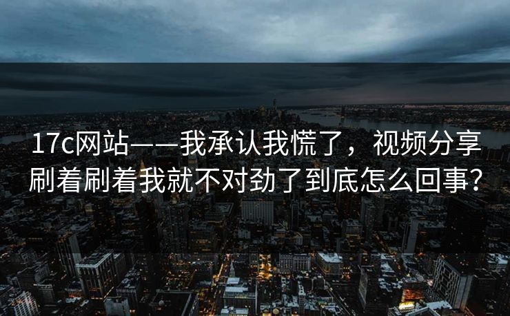 17c网站——我承认我慌了，视频分享刷着刷着我就不对劲了到底怎么回事？