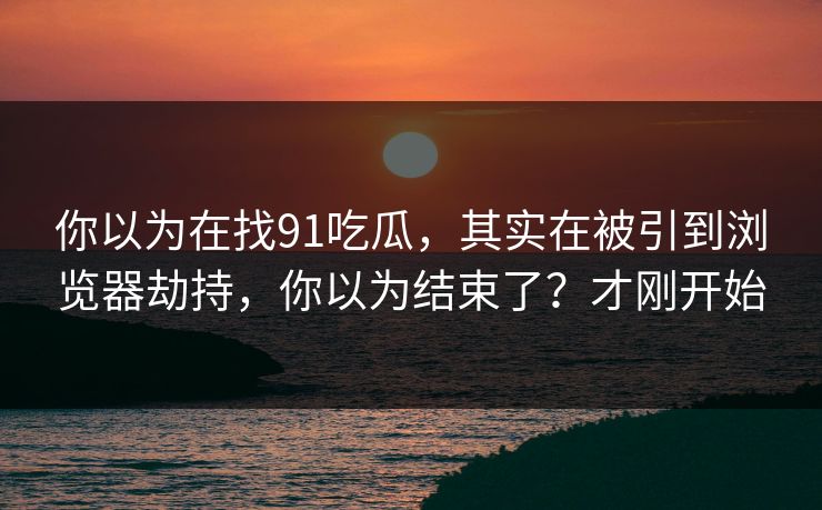 你以为在找91吃瓜，其实在被引到浏览器劫持，你以为结束了？才刚开始