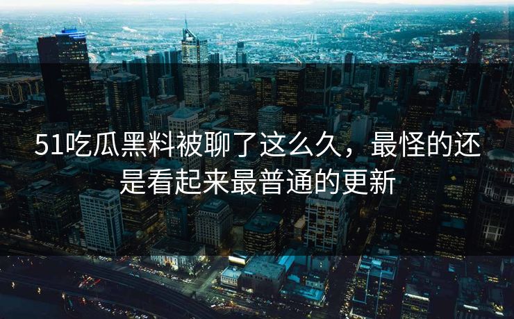 51吃瓜黑料被聊了这么久，最怪的还是看起来最普通的更新