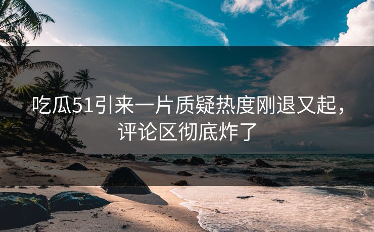 吃瓜51引来一片质疑热度刚退又起，评论区彻底炸了