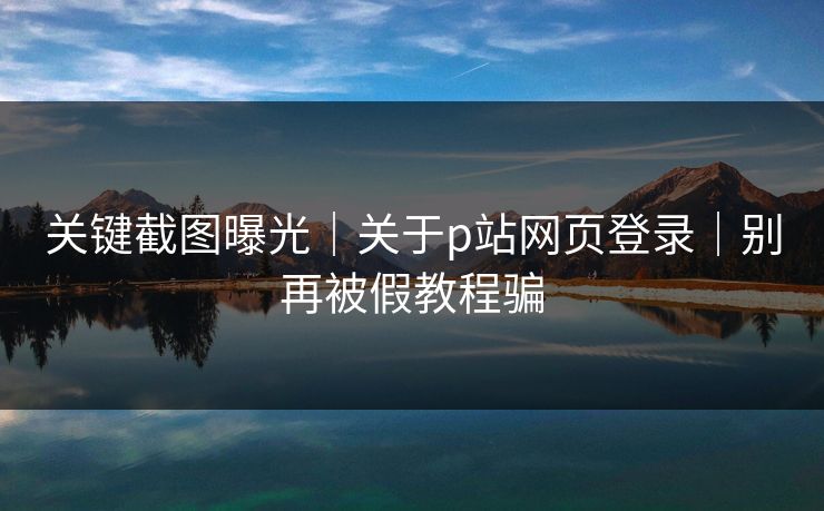 关键截图曝光｜关于p站网页登录｜别再被假教程骗