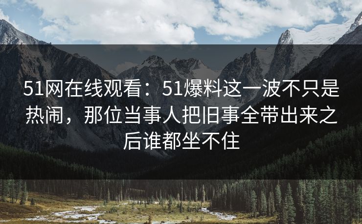 51网在线观看：51爆料这一波不只是热闹，那位当事人把旧事全带出来之后谁都坐不住