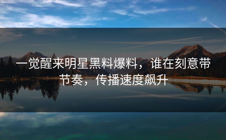 一觉醒来明星黑料爆料，谁在刻意带节奏，传播速度飙升